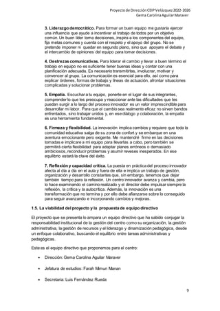 Proyectode DirecciónCEIPVelázquez2022-2026
Gema CarolinaAguilarMaraver
9
3. Liderazgo democrático. Para formar un buen equipo me gustaría ejercer
una influencia que ayude a incentivar el trabajo de todos por un objetivo
común. Un buen líder toma decisiones, inspira a los componentes del equipo,
fija metas comunes y cuenta con el respeto y el apoyo del grupo. No se
pretende imponer ni quedar en segundo plano, sino que apoyare el debate y
el intercambio de opiniones del equipo para tomar decisiones.
4. Destrezas comunicativas. Para liderar el cambio y llevar a buen término el
trabajo en equipo no es suficiente tener buenas ideas y contar con una
planificación adecuada. Es necesario transmitirlas, involucrar, motivar y
convencer al grupo. La comunicación es esencial para ello, así como para
explicar órdenes, formas de trabajo y líneas de actuación, afrontar situaciones
complicadas y solucionar problemas.
5. Empatía. Escuchar a tu equipo, ponerte en el lugar de sus integrantes,
comprender lo que les preocupa y reaccionar ante las dificultades que les
puedan surgir a lo largo del proceso innovador es un valor imprescindible para
desarrollar mi labor. Para que el cambio sea realmente eficaz no sirven bandos
enfrentados, sino trabajar unidos y, en ese diálogo y colaboración, la empatía
es una herramienta fundamental.
6. Firmeza y flexibilidad. La innovación implica cambios y requiere que toda la
comunidad educativa salga de su zona de confort y se embarque en una
aventura emocionante pero exigente. Me mantendré firme en las decisiones
tomadas e implicare a mi equipo para llevarlas a cabo, pero también se
permitirá cierta flexibilidad para adaptar planes erróneos o demasiado
ambiciosos, reconducir problemas y asumir reveses inesperados. En ese
equilibrio estará la clave del éxito.
7. Reflexión y capacidad crítica. La puesta en práctica del proceso innovador
afecta al día a día en el aula y fuera de ella e implica un trabajo de gestión,
organización y desarrollo constantes que, sin embargo, tenemos que dejar
también tiempo para la reflexión. Un centro innovador avanza y cambia, pero
lo hace examinando el camino realizado y el director debe impulsar siempre la
reflexión, la crítica y la autocrítica. Además, la innovación es una
transformación que no termina y por ello debe afianzarse sobre lo conseguido
para seguir avanzando e incorporando cambios y mejoras.
1.5. La viabilidad del proyecto y la propuesta de equipo directivo
El proyecto que se presenta lo ampara un equipo directivo que ha sabido conjugar la
responsabilidad institucional de la gestión del centro como su organización, la gestión
administrativa, la gestión de recursos y el liderazgo y dinamización pedagógica, desde
un enfoque colaborativo, buscando el equilibrio entre tareas administrativas y
pedagógicas.
Este es el equipo directivo que proponemos para el centro:
 Dirección: Gema Carolina Aguilar Maraver
 Jefatura de estudios: Farah Mimun Manan
 Secretaria: Luis Fernández Rueda
 
