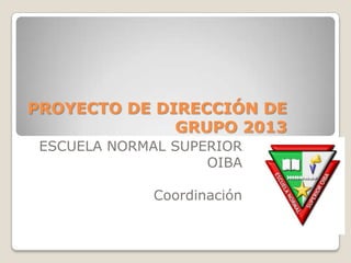 PROYECTO DE DIRECCIÓN DE
GRUPO 2013
ESCUELA NORMAL SUPERIOR
OIBA
Coordinación
 