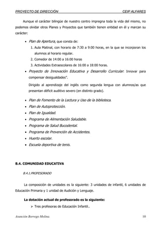 PPRROOYYEECCTTOO DDEE DDIIRREECCCCIIÓÓNN CCEEIIPP AALLFFAARREESS
Asunción Borrego Molina. 10
Aunque el carácter bilingüe de nuestro centro impregna toda la vida del mismo, no
podemos olvidar otros Planes y Proyectos que también tienen entidad en él y marcan su
carácter:
• Plan de Apertura, que consta de:
1. Aula Matinal, con horario de 7:30 a 9:00 horas, en la que se incorporan los
alumnos al horario regular.
2. Comedor de 14:00 a 16:00 horas
3. Actividades Extraescolares de 16:00 a 18:00 horas.
• Proyecto de Innovación Educativa y Desarrollo Curricular: Innovar para
compensar desigualdades”.
Dirigido al aprendizaje del inglés como segunda lengua con alumnos/as que
presentan déficit auditivo severo (en distinto grado).
• Plan de Fomento de la Lectura y Uso de la biblioteca.
• Plan de Autoprotección.
• Plan de Igualdad.
• Programa de Alimentación Saludable.
• Programa de Salud Bucodental.
• Programa de Prevención de Accidentes.
• Huerto escolar.
• Escuela deportiva de tenis.
B.4. COMUNIDAD EDUCATIVA
B.4.1.PROFESORADO
La composición de unidades es la siguiente: 3 unidades de infantil, 6 unidades de
Educación Primaria y 1 unidad de Audición y Lenguaje.
La dotación actual de profesorado es la siguiente:
Tres profesoras de Educación Infantil..
 