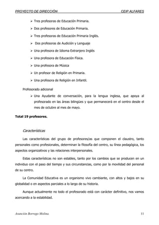 PPRROOYYEECCTTOO DDEE DDIIRREECCCCIIÓÓNN CCEEIIPP AALLFFAARREESS
Asunción Borrego Molina. 11
Tres profesoras de Educación Primaria.
Dos profesores de Educación Primaria.
Tres profesoras de Educación Primaria Inglés.
Dos profesoras de Audición y Lenguaje
Una profesora de Idioma Extranjero Inglés
Una profesora de Educación Física.
Una profesora de Música
Un profesor de Religión en Primaria.
Una profesora de Religión en Infantil.
Profesorado adicional
Una Ayudante de conversación, para la lengua inglesa, que apoya al
profesorado en las áreas bilingües y que permanecerá en el centro desde el
mes de octubre al mes de mayo.
Total 19 profesores.
Características
Las características del grupo de profesores/as que componen el claustro, tanto
personales como profesionales, determinan la filosofía del centro, su línea pedagógica, los
aspectos organizativos y las relaciones interpersonales.
Estas características no son estables, tanto por los cambios que se producen en un
individuo con el paso del tiempo y sus circunstancias, como por la movilidad del personal
de su centro.
La Comunidad Educativa es un organismo vivo cambiante, con altos y bajos en su
globalidad o en aspectos parciales a lo largo de su historia.
Aunque actualmente no todo el profesorado está con carácter definitivo, nos vamos
acercando a la estabilidad.
 