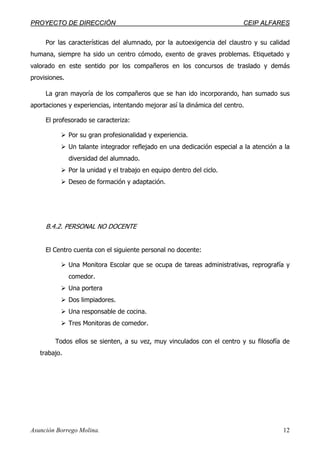 PPRROOYYEECCTTOO DDEE DDIIRREECCCCIIÓÓNN CCEEIIPP AALLFFAARREESS
Asunción Borrego Molina. 12
Por las características del alumnado, por la autoexigencia del claustro y su calidad
humana, siempre ha sido un centro cómodo, exento de graves problemas. Etiquetado y
valorado en este sentido por los compañeros en los concursos de traslado y demás
provisiones.
La gran mayoría de los compañeros que se han ido incorporando, han sumado sus
aportaciones y experiencias, intentando mejorar así la dinámica del centro.
El profesorado se caracteriza:
Por su gran profesionalidad y experiencia.
Un talante integrador reflejado en una dedicación especial a la atención a la
diversidad del alumnado.
Por la unidad y el trabajo en equipo dentro del ciclo.
Deseo de formación y adaptación.
B.4.2. PERSONAL NO DOCENTE
El Centro cuenta con el siguiente personal no docente:
Una Monitora Escolar que se ocupa de tareas administrativas, reprografía y
comedor.
Una portera
Dos limpiadores.
Una responsable de cocina.
Tres Monitoras de comedor.
Todos ellos se sienten, a su vez, muy vinculados con el centro y su filosofía de
trabajo.
 