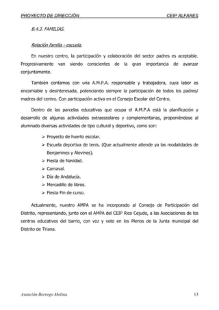 PPRROOYYEECCTTOO DDEE DDIIRREECCCCIIÓÓNN CCEEIIPP AALLFFAARREESS
Asunción Borrego Molina. 13
B.4.3. FAMILIAS.
Relación familia - escuela.
En nuestro centro, la participación y colaboración del sector padres es aceptable.
Progresivamente van siendo conscientes de la gran importancia de avanzar
conjuntamente.
También contamos con una A.M.P.A. responsable y trabajadora, cuya labor es
encomiable y desinteresada, potenciando siempre la participación de todos los padres/
madres del centro. Con participación activa en el Consejo Escolar del Centro.
Dentro de las parcelas educativas que ocupa el A.M.P.A está la planificación y
desarrollo de algunas actividades extraescolares y complementarias, proponiéndose al
alumnado diversas actividades de tipo cultural y deportivo, como son:
Proyecto de huerto escolar.
Escuela deportiva de tenis. (Que actualmente atiende ya las modalidades de
Benjamines y Alevines).
Fiesta de Navidad.
Carnaval.
Día de Andalucía.
Mercadillo de libros.
Fiesta Fin de curso.
Actualmente, nuestro AMPA se ha incorporado al Consejo de Participación del
Distrito, representando, junto con el AMPA del CEIP Rico Cejudo, a las Asociaciones de los
centros educativos del barrio, con voz y voto en los Plenos de la Junta municipal del
Distrito de Triana.
 