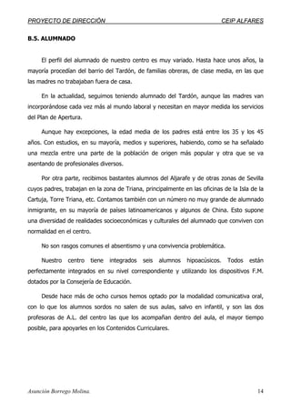 PPRROOYYEECCTTOO DDEE DDIIRREECCCCIIÓÓNN CCEEIIPP AALLFFAARREESS
Asunción Borrego Molina. 14
B.5. ALUMNADO
El perfil del alumnado de nuestro centro es muy variado. Hasta hace unos años, la
mayoría procedían del barrio del Tardón, de familias obreras, de clase media, en las que
las madres no trabajaban fuera de casa.
En la actualidad, seguimos teniendo alumnado del Tardón, aunque las madres van
incorporándose cada vez más al mundo laboral y necesitan en mayor medida los servicios
del Plan de Apertura.
Aunque hay excepciones, la edad media de los padres está entre los 35 y los 45
años. Con estudios, en su mayoría, medios y superiores, habiendo, como se ha señalado
una mezcla entre una parte de la población de origen más popular y otra que se va
asentando de profesionales diversos.
Por otra parte, recibimos bastantes alumnos del Aljarafe y de otras zonas de Sevilla
cuyos padres, trabajan en la zona de Triana, principalmente en las oficinas de la Isla de la
Cartuja, Torre Triana, etc. Contamos también con un número no muy grande de alumnado
inmigrante, en su mayoría de países latinoamericanos y algunos de China. Esto supone
una diversidad de realidades socioeconómicas y culturales del alumnado que conviven con
normalidad en el centro.
No son rasgos comunes el absentismo y una convivencia problemática.
Nuestro centro tiene integrados seis alumnos hipoacúsicos. Todos están
perfectamente integrados en su nivel correspondiente y utilizando los dispositivos F.M.
dotados por la Consejería de Educación.
Desde hace más de ocho cursos hemos optado por la modalidad comunicativa oral,
con lo que los alumnos sordos no salen de sus aulas, salvo en infantil, y son las dos
profesoras de A.L. del centro las que los acompañan dentro del aula, el mayor tiempo
posible, para apoyarles en los Contenidos Curriculares.
 