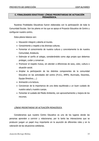 PPRROOYYEECCTTOO DDEE DDIIRREECCCCIIÓÓNN CCEEIIPP AALLFFAARREESS
Asunción Borrego Molina. 15
C. FINALIDADES EDUCTIVAS: LÍNEAS PRIORITARIAS DE ACTUACIÓN
PEDAGÓGICA.
Nuestras Finalidades Educativas fueron elaboradas con la participación de toda la
Comunidad Escolar. Son los pilares en los que se apoya el Proyecto Educativo de Centro y
configuran nuestro centro.
Estos pilares básicos son:
• Educación integral y abierta al mundo.
• Conocimiento y respeto a las diversas culturas.
• Fomentar el conocimiento de nuestra cultura y concretamente la de nuestra
Comunidad, Andalucía.
• Estimular el cariño al colegio, considerándolo como algo propio que debemos
proteger, cuidar y conservar.
• Promover el respeto mutuo, sin atender a diferencias de sexo, color, cultura o
situación social.
• Ampliar la participación de los distintos componentes de la comunidad
Educativa en las actividades del centro (P.A.S., AMPA, Alumnado, Docentes,
Equipo Directivo.....)
• Animación a la lectura.
• Concienciar de la importancia de una dieta equilibrada y un buen cuidado de
nuestra salud y nuestro cuerpo.
• Fomentar el cuidado del Medio Ambiente, con aprovechamiento y mejora de los
recursos.
LÍNEAS PRIORITARIAS DE ACTUACIÓN PEDAGÓGICA.
Consideramos que nuestro Centro Educativo es uno de los lugares donde las
personas aprenden a convivir y relacionarse; por lo tanto las interacciones que se
producen juegan un papel muy importante en la asunción de diferentes roles y en la
valoración de las situaciones cotidianas.
 