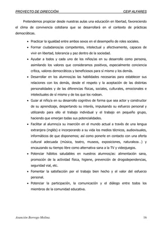 PPRROOYYEECCTTOO DDEE DDIIRREECCCCIIÓÓNN CCEEIIPP AALLFFAARREESS
Asunción Borrego Molina. 16
Pretendemos propiciar desde nuestras aulas una educación en libertad, favoreciendo
el clima de convivencia cotidiana que se desarrollará en el contexto de prácticas
democráticas.
• Practicar la igualdad entre ambos sexos en el desempeño de roles sociales.
• Formar ciudadanos/as competentes, intelectual y afectivamente, capaces de
vivir en libertad, tolerancia y paz dentro de la sociedad.
• Ayudar a todos y cada uno de los niños/as en su desarrollo como persona,
asimilando los valores que consideramos positivos, especialmente conciencia
crítica, valores democráticos y beneficiosos para sí mismo y los demás.
• Desarrollar en los alumnos/as las habilidades necesarias para establecer sus
relaciones con los demás, desde el respeto y la aceptación de las distintas
personalidades y de las diferencias físicas, sociales, culturales, emocionales e
intelectuales de sí mismo y de los que los rodean.
• Guiar al niño/a en su desarrollo cognitivo de forma que sea actor y constructor
de su aprendizaje, despertando su interés, impulsando su esfuerzo personal y
utilizando para ello el trabajo individual y el trabajo en pequeño grupo,
haciendo que emerjan todas sus potencialidades.
• Facilitar al alumno/a su inserción en el mundo actual a través de una lengua
extranjera (inglés) e incorporando a su vida los medios técnicos, audiovisuales,
informáticos de que disponemos; así como ponerle en contacto con una oferta
cultural adecuada (música, teatro, museos, exposiciones, naturaleza…) y
encauzando su tiempo libre como alternativa sana a la TV y videojuegos.
• Potenciar hábitos saludables en nuestros alumnos/as: alimentación sana,
promoción de la actividad física, higiene, prevención de drogodependencias,
seguridad vial, etc.
• Fomentar la satisfacción por el trabajo bien hecho y el valor del esfuerzo
personal.
• Potenciar la participación, la comunicación y el diálogo entre todos los
miembros de la comunidad educativa.
 