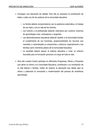 PPRROOYYEECCTTOO DDEE DDIIRREECCCCIIÓÓNN CCEEIIPP AALLFFAARREESS
Asunción Borrego Molina. 17
• Conseguir una educación de calidad. Para ello es necesario la contribución de
todos y cada uno de los sectores de la comunidad educativa:
- La familia deberá comprometerse con la asistencia sistemática, el trabajo
de sus hijos y con la vida de los Centros.
- Los Centros y el profesorado deberán esforzarse por construir entornos
de aprendizajes ricos, motivadores y exigentes.
- Las Administraciones educativas deberán facilitar a la Comunidad Escolar
el cumplimiento de sus funciones, proporcionándole los recursos que
necesiten y reclamándole su compromiso y esfuerzo, especialmente a las
familias como miembros pilares de la Comunidad Educativa.
- La sociedad deberá apoyar al sistema educativo y crear un entorno
favorable para la formación personal a lo largo de toda la vida.
• Para ello nuestro Centro participa en diferentes Programas, Planes y Proyectos
que abren el Centro a la Comunidad Educativa, contribuyen a la conciliación de
la vida laboral y familiar, tratan de mejorar la educación que desde aquí se
ofrece y potencian la innovación y modernización del proceso de enseñanza
aprendizaje.
 