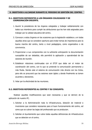 PPRROOYYEECCTTOO DDEE DDIIRREECCCCIIÓÓNN CCEEIIPP AALLFFAARREESS
Asunción Borrego Molina. 18
D. OBJETIVOS A ALCANZAR DURANTE EL PERIODO DE GENTIÓN DEL CENTRO.
D.1. OBJETIVOS REFERENTES A LOS ÓRGANOS COLEGIADOS Y DE
COORDINACIÓN DOCENTE.
1. Asumir la presidencia de los órganos colegiados y trabajar solidariamente con
todos sus miembros para cumplir las atribuciones que les han sido asignadas para
trabajar por la calidad educativa del centro.
2. Convocar a estos órganos en las ocasiones que la legislación establece y en todas
aquellas otras que se considere oportuno para tratar temas de importancia para la
buena marcha del centro, tanto a nivel pedagógico, como organizativo o de
convivencia.
3. Proporcionar a sus componentes con la suficiente anticipación la documentación
susceptible de ser debatida; ello permitirá la agilización y operatividad de las
sesiones de reunión.
4. Establecer relaciones continuadas con el ETCP que debe ser el motor de
coordinación del centro, con lo que se pretende la comunicación permanente y
más fluida. Siendo este el sistema de comunicación más directo con los Ciclos,
para ello se procurará que las sesiones sean ágiles y donde finalmente se tomen
acuerdos y decisiones.
5. Velar por la efectividad de las reuniones.
D.2. OBJETIVOS REFERENTES AL CENTRO Y SU CONJUNTO.
Realizar aquellas modificaciones que sean necesarias y que se deriven de la
aplicación de nuestro PC.
1. Solicitar a la Administración toda la infraestructura, dotación de material e
inversiones que considere necesarias para el buen funcionamiento del centro, así
como que se cubran las bajas del profesorado que se produzcan.
2. Solicitar al Ayuntamiento que cubra todas aquellas deficiencias de infraestructura
que se detecten en el centro.
 
