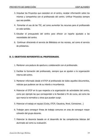 PPRROOYYEECCTTOO DDEE DDIIRREECCCCIIÓÓNN CCEEIIPP AALLFFAARREESS
Asunción Borrego Molina. 19
3. Impulsar los Proyectos que coexisten en el centro, recabar información sobre los
mismos y compartirlos con el profesorado del centro. Unificar Proyectos siempre
que sea posible.
4. Fomentar el uso de las TIC, así como aumentar los recursos para el profesorado
en este sentido.
5. Estudiar el presupuesto del centro para ofrecer un reparto ajustado a las
necesidades del centro.
6. Continuar ofreciendo el servicio de Biblioteca en los recreos, así como el servicio
de préstamos.
D. 3. OBJETIVOS REFERENTES AL PROFESORADO.
1. Mantener una postura de apertura y colaboración con el profesorado.
2. Facilitar la formación del profesorado, siempre que se ajusten a la organización
interna del centro.
3. Mantener informado desde el ETCP al profesorado de todos aquellos documentos,
noticias que pudieran ser de su interés o incumbencia.
4. Potenciar el ETCP en lo que respecta a la organización de actividades del centro,
como por ejemplo las que corresponden a la Navidad o fin de curso, así como las
que marca la normativa u otras que puedan surgir.
5. Potenciar el trabajo en equipo (Ciclos, ETCP, Claustros, Nivel, Comisiones…)
6. Trabajar para conseguir líneas de trabajo comunes en aras de conseguir mayor
cohesión del grupo docente.
7. Potenciar la docencia basada en el desarrollo de las competencias básicas del
alumnado así como su evaluación.
 