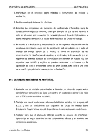 PPRROOYYEECCTTOO DDEE DDIIRREECCCCIIÓÓNN CCEEIIPP AALLFFAARREESS
Asunción Borrego Molina. 20
8. Profundizar en el consenso sobre métodos e instrumentos de registro y
evaluación.
9. Facilitar canales de información efectivos.
10. Delimitar las necesidades de formación del profesorado enfocándola hacia la
consecución de objetivos comunes, como por ejemplo, las que se está llevando a
cabo en el centro sobre aspectos de metodología en el área de Matemáticas, y
sobre Inteligencia Emocional, a través de la modalidad de Grupo de Trabajo.
11. En cuanto a la Evaluación y Autoevaluación de los aspectos relacionados con la
enseñanza-aprendizaje, como son la planificación del aprendizaje en el aula, el
manejo del tiempo dentro de la misma, la forma de evaluación de las
competencias; la planificación de objetivos y contenidos, la forma en la que se
registran los distintos aspectos de la evaluación que constan en nuestro PC; son
aspectos cuya decisión y registro se pueden consensuar y enriquecer con la
aportación de todo el profesorado siendo de gran utilidad. Esta sería la una línea
de actuación que priorizaría con respecto a la Evaluación.
D.4. OBJETIVOS REFERENTES AL ALUMNADO.
1. Redundar en las medidas encaminadas a fomentar un clima de respeto entre
compañeros y compañeras de clase y de centro, en colaboración como ya se hace
con el EOE cuando se estime necesario.
2. Trabajar con nuestros alumnos y alumnas habilidades sociales, con la ayuda del
E.O.E. y con las conclusiones que saquemos del Grupo de Trabajo sobre
Inteligencia Emocional que se está desarrollando durante este curso en el Centro.
3. Trabajar para que el alumnado obtenga durante su proceso de enseñanza-
aprendizaje el mejor desarrollo de las competencias básicas y el aumento del
rendimiento académico.
 