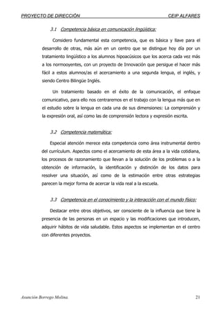 PPRROOYYEECCTTOO DDEE DDIIRREECCCCIIÓÓNN CCEEIIPP AALLFFAARREESS
Asunción Borrego Molina. 21
3.1 Competencia básica en comunicación lingüística:
Considero fundamental esta competencia, que es básica y llave para el
desarrollo de otras, más aún en un centro que se distingue hoy día por un
tratamiento lingüístico a los alumnos hipoacúsicos que los acerca cada vez más
a los normooyentes, con un proyecto de Innovación que persigue el hacer más
fácil a estos alumnos/as el acercamiento a una segunda lengua, el inglés, y
siendo Centro Bilingüe Inglés.
Un tratamiento basado en el éxito de la comunicación, el enfoque
comunicativo, para ello nos centraremos en el trabajo con la lengua más que en
el estudio sobre la lengua en cada una de sus dimensiones: La comprensión y
la expresión oral, así como las de comprensión lectora y expresión escrita.
3.2 Competencia matemática:
Especial atención merece esta competencia como área instrumental dentro
del currículum. Aspectos como el acercamiento de esta área a la vida cotidiana,
los procesos de razonamiento que llevan a la solución de los problemas o a la
obtención de información, la identificación y distinción de los datos para
resolver una situación, así como de la estimación entre otras estrategias
parecen la mejor forma de acercar la vida real a la escuela.
3.3 Competencia en el conocimiento y la interacción con el mundo físico:
Destacar entre otros objetivos, ser consciente de la influencia que tiene la
presencia de las personas en un espacio y las modificaciones que introducen,
adquirir hábitos de vida saludable. Estos aspectos se implementan en el centro
con diferentes proyectos.
 