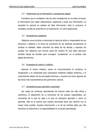 PPRROOYYEECCTTOO DDEE DDIIRREECCCCIIÓÓNN CCEEIIPP AALLFFAARREESS
Asunción Borrego Molina. 22
3.4 Tratamiento de la información y competencia digital:
Considero que el verdadero reto de esta competencia es no tanto el buscar
la información sino saber seleccionarla, registrarla y tratar esa información. La
sociedad en general no adolece de falta información, todo lo contrario, el
verdadero escollo se presenta en su tratamiento, en cómo gestionarla.
3.5 Competencia ciudadana:
Objetivos como inculcar al alumnado el ejercicio activo y responsable de sus
derechos y deberes o la toma de conciencia de las distintas perspectivas al
analizar la realidad. Saber escuchar las ideas de los demás y expresar las
propias son objetivos que forman parte de nuestro fin que debe ejercerse
también desde las familias para conseguir “ciudadanos” en el sentido más
global del término.
3.6 Competencia cultural y artística:
Apreciar el hecho artístico, poner en funcionamiento la iniciativa, la
imaginación y la creatividad para expresarse mediante códigos artísticos, y el
conocimiento básico de las principales técnicas y recursos así como algunas de
las obras más representativas del patrimonio cultural.
3.7 Competencia para aprender a aprender:
Ser capaz de continuar aprendiendo de manera cada vez más eficaz y
autónoma, la adquisición de la conciencia de las propias capacidades, ser
consciente de lo que se sabe y lo que es necesario aprender y cómo se
aprende, este es el camino que nuestro alumnado tiene que recorrer con el
mayor éxito posible. Nuestra intervención y la de las familias debe por ello
favorecer la autonomía y la responsabilidad en el propio aprendizaje.
 