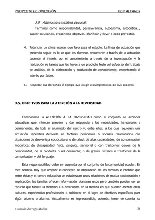 PPRROOYYEECCTTOO DDEE DDIIRREECCCCIIÓÓNN CCEEIIPP AALLFFAARREESS
Asunción Borrego Molina. 23
3.8 Autonomía e iniciativa personal:
Términos como responsabilidad, perseverancia, autoestima, autocrítica…,
buscar soluciones, proponerse objetivos, planificar y llevar a cabo proyectos.
4. Potenciar un clima escolar que favorezca el estudio. La línea de actuación que
pretendo seguir es la de que los alumnos encuentren a través de la actuación
docente el interés por el conocimiento a través de la investigación y la
realización de tareas que les lleven a un producto fruto del esfuerzo, del trabajo
de análisis, de la elaboración y producción de conocimiento, encontrando el
interés por Saber.
5. Respetar sus derechos al tiempo que exigir el cumplimiento de sus deberes.
D.5. OBJETIVOS PARA LA ATENCIÓN A LA DIVERSIDAD.
Entendemos la ATENCIÓN A LA DIVERSIDAD como el conjunto de acciones
educativas que intentan prevenir y dar respuesta a las necesidades, temporales o
permanentes, de todo el alumnado del centro y, entre ellos, a los que requieren una
actuación específica derivada de factores personales o sociales relacionados con
situaciones de desventaja sociocultural o de salud; de altas capacidades; de compensación
lingüística; de discapacidad física, psíquica, sensorial o con trastornos graves de la
personalidad, de la conducta o del desarrollo; o de graves retrasos o trastornos de la
comunicación y del lenguaje.
Esta responsabilidad debe ser asumida por el conjunto de la comunidad escolar. En
este sentido, hay que ampliar el concepto de implicación de las familias e intentar que
entre éstas y el centro educativo se establezcan unas relaciones de mutua colaboración e
implicación: las familias ofrecen información, plantean retos pero también pueden ser un
recurso que facilite la atención a la diversidad, en la medida en que pueden acercar otras
culturas, experiencias profesionales o colaborar en el logro de objetivos específicos para
algún alumno o alumna. Actualmente es imprescindible, además, tener en cuenta los
 