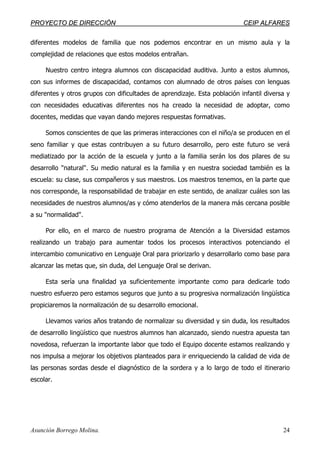 PPRROOYYEECCTTOO DDEE DDIIRREECCCCIIÓÓNN CCEEIIPP AALLFFAARREESS
Asunción Borrego Molina. 24
diferentes modelos de familia que nos podemos encontrar en un mismo aula y la
complejidad de relaciones que estos modelos entrañan.
Nuestro centro integra alumnos con discapacidad auditiva. Junto a estos alumnos,
con sus informes de discapacidad, contamos con alumnado de otros países con lenguas
diferentes y otros grupos con dificultades de aprendizaje. Esta población infantil diversa y
con necesidades educativas diferentes nos ha creado la necesidad de adoptar, como
docentes, medidas que vayan dando mejores respuestas formativas.
Somos conscientes de que las primeras interacciones con el niño/a se producen en el
seno familiar y que estas contribuyen a su futuro desarrollo, pero este futuro se verá
mediatizado por la acción de la escuela y junto a la familia serán los dos pilares de su
desarrollo "natural". Su medio natural es la familia y en nuestra sociedad también es la
escuela: su clase, sus compañeros y sus maestros. Los maestros tenemos, en la parte que
nos corresponde, la responsabilidad de trabajar en este sentido, de analizar cuáles son las
necesidades de nuestros alumnos/as y cómo atenderlos de la manera más cercana posible
a su "normalidad".
Por ello, en el marco de nuestro programa de Atención a la Diversidad estamos
realizando un trabajo para aumentar todos los procesos interactivos potenciando el
intercambio comunicativo en Lenguaje Oral para priorizarlo y desarrollarlo como base para
alcanzar las metas que, sin duda, del Lenguaje Oral se derivan.
Esta sería una finalidad ya suficientemente importante como para dedicarle todo
nuestro esfuerzo pero estamos seguros que junto a su progresiva normalización lingüística
propiciaremos la normalización de su desarrollo emocional.
Llevamos varios años tratando de normalizar su diversidad y sin duda, los resultados
de desarrollo lingüístico que nuestros alumnos han alcanzado, siendo nuestra apuesta tan
novedosa, refuerzan la importante labor que todo el Equipo docente estamos realizando y
nos impulsa a mejorar los objetivos planteados para ir enriqueciendo la calidad de vida de
las personas sordas desde el diagnóstico de la sordera y a lo largo de todo el itinerario
escolar.
 