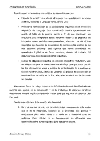PPRROOYYEECCTTOO DDEE DDIIRREECCCCIIÓÓNN CCEEIIPP AALLFFAARREESS
Asunción Borrego Molina. 25
En este centro hemos optado por enfatizar los siguientes aspectos:
• Estimular la audición para adquirir el lenguaje oral, rentabilizando los restos
auditivos, utilizando el Lenguaje Verbal. (David Ling)
• Potenciar la Normalización de las adquisiciones lingüísticas en el proceso de
adquisición del Lenguaje. Esta normalización implica aproximárselo más
posible al habla de la persona oyente a fin de que disminuyan sus
dificultades para comprender textos narrativos debido a los problemas en
interpretar marcas verbales como pronombres, adverbios... de ahí el "uso
sistemático que hacemos de la narración de cuentos en las sesiones de los
más pequeños (infantil)". Esto significa que hemos abandonado los
aprendizajes lingüísticos de forma parcelada, aislada del contexto, del
discurso avanzado en las adquisiciones lingüísticas.
• Facilitar la adquisición lingüística en procesos interactivos "naturales". Esto
nos obliga a adaptar las interacciones con el niño/a para que pueda percibir
las dos informaciones visual y auditiva. La rentabilización de la audición se
hace en nuestro Centro, además de utilizando las prótesis de cada uno con el
uso sistemático de unidades de F.M. adaptadas a cada alumno/a dentro de
sus tutorías.
Con nuestra forma de trabajo tratamos en definitiva de disminuir las dificultades de
alumnos con sordera en la comprensión y en la producción de discursos narrativos
ofreciéndoles modelos lingüísticos que serán la base para que adquieran un Lenguaje Oral
Funcional.
Son también objetivos de la atención a la diversidad:
1. Hacer de nuestra escuela, una escuela inclusiva como concepto más amplio
que el de la integración, haciendo de la diversidad algo positivo y
enriquecedor para todos, frente a la visión de la diversidad como un
problema. Cuyo objetivo no es homogeneizar las diferencias sino
reconocerlas como punto de partida para trabajar en el aula.
 