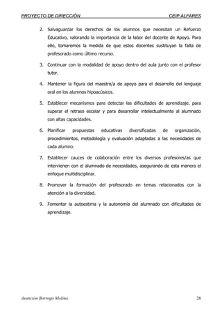 PPRROOYYEECCTTOO DDEE DDIIRREECCCCIIÓÓNN CCEEIIPP AALLFFAARREESS
Asunción Borrego Molina. 26
2. Salvaguardar los derechos de los alumnos que necesitan un Refuerzo
Educativo, valorando la importancia de la labor del docente de Apoyo. Para
ello, tomaremos la medida de que estos docentes sustituyan la falta de
profesorado como último recurso.
3. Continuar con la modalidad de apoyo dentro del aula junto con el profesor
tutor.
4. Mantener la figura del maestro/a de apoyo para el desarrollo del lenguaje
oral en los alumnos hipoacúsicos.
5. Establecer mecanismos para detectar las dificultades de aprendizaje, para
superar el retraso escolar y para desarrollar intelectualmente al alumnado
con altas capacidades.
6. Planificar propuestas educativas diversificadas de organización,
procedimientos, metodología y evaluación adaptadas a las necesidades de
cada alumno.
7. Establecer cauces de colaboración entre los diversos profesores/as que
intervienen con el alumnado de necesidades, asegurando de esta manera el
enfoque multidisciplinar.
8. Promover la formación del profesorado en temas relacionados con la
atención a la diversidad.
9. Fomentar la autoestima y la autonomía del alumnado con dificultades de
aprendizaje.
 