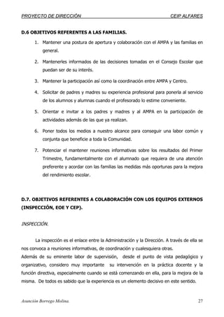PPRROOYYEECCTTOO DDEE DDIIRREECCCCIIÓÓNN CCEEIIPP AALLFFAARREESS
Asunción Borrego Molina. 27
D.6 OBJETIVOS REFERENTES A LAS FAMILIAS.
1. Mantener una postura de apertura y colaboración con el AMPA y las familias en
general.
2. Mantenerles informados de las decisiones tomadas en el Consejo Escolar que
puedan ser de su interés.
3. Mantener la participación así como la coordinación entre AMPA y Centro.
4. Solicitar de padres y madres su experiencia profesional para ponerla al servicio
de los alumnos y alumnas cuando el profesorado lo estime conveniente.
5. Orientar e invitar a los padres y madres y al AMPA en la participación de
actividades además de las que ya realizan.
6. Poner todos los medios a nuestro alcance para conseguir una labor común y
conjunta que beneficie a toda la Comunidad.
7. Potenciar el mantener reuniones informativas sobre los resultados del Primer
Trimestre, fundamentalmente con el alumnado que requiera de una atención
preferente y acordar con las familias las medidas más oportunas para la mejora
del rendimiento escolar.
D.7. OBJETIVOS REFERENTES A COLABORACIÓN CON LOS EQUIPOS EXTERNOS
(INSPECCIÓN, EOE Y CEP).
INSPECCIÓN.
La inspección es el enlace entre la Administración y la Dirección. A través de ella se
nos convoca a reuniones informativas, de coordinación y cualesquiera otras.
Además de su eminente labor de supervisión, desde el punto de vista pedagógico y
organizativo, considero muy importante su intervención en la práctica docente y la
función directiva, especialmente cuando se está comenzando en ella, para la mejora de la
misma. De todos es sabido que la experiencia es un elemento decisivo en este sentido.
 