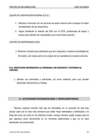 PPRROOYYEECCTTOO DDEE DDIIRREECCCCIIÓÓNN CCEEIIPP AALLFFAARREESS
Asunción Borrego Molina. 28
EQUIPO DE ORIENTACIÓN EXTERNA (E.O.E.)
1. Mantener reuniones con los servicios de apoyo externo para conseguir la mejor
rentabilización de las actuaciones.
2. Seguir facilitando la relación del EOE con el ETCP, profesorado de apoyo y
tutores para atender las necesidades que el alumnado presente.
CENTRO DE PROFESORADO (CEP).
1. Mantener contacto para solicitarles que den respuesta a nuestras necesidades de
formación, con repercusión en la mejora de los resultados de nuestros alumnos.
D.8. OBJETIVOS REFERENTES AL PERSONAL NO DOCENTE Y EXTERNO AL
CENTRO.
1. Atender sus demandas y solicitudes, así como colaborar para que puedan
desarrollar eficazmente su trabajo.
E.- ACTIVIDADES EXTRAESCOLARES Y COMPLEMENTARIAS.
Merecen especial mención este tipo de actividades en un proyecto de este tipo
porque cada vez se hace más necesaria que estén mejor delimitadas y distribuidas a lo
largo del curso así como en los distintos niveles. Aunque siempre quede margen para lo
que aparezca como conveniente en un momento determinado y que no se haya
planificado con anterioridad.
 