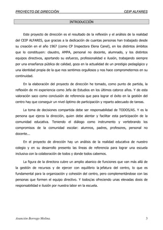 PPRROOYYEECCTTOO DDEE DDIIRREECCCCIIÓÓNN CCEEIIPP AALLFFAARREESS
Asunción Borrego Molina. 3
INTRODUCCIÓN
Este proyecto de dirección es el resultado de la reflexión y el análisis de la realidad
del CEIP ALFARES, que gracias a la dedicación de cuantas personas han trabajado desde
su creación en el año 1967 (como CP Inspectora Elena Canel), en los distintos ámbitos
que lo constituyen: claustro, AMPA, personal no docente, alumnado, y los distintos
equipos directivos, aportando su esfuerzo, profesionalidad e ilusión, trabajando siempre
por una enseñanza pública de calidad, goza en la actualidad de un prestigio pedagógico y
una identidad propia de la que nos sentimos orgullosos y nos hace comprometernos en su
continuidad.
En la elaboración del proyecto de dirección he tomado, como punto de partida, la
reflexión de mi experiencia como Jefa de Estudios en los últimos catorce años. Y de esta
valoración saco como conclusión de referencia que para lograr el éxito en la gestión del
centro hay que conseguir un nivel óptimo de participación y reparto adecuado de tareas.
La toma de decisiones compartida debe ser responsabilidad de TODOS/AS. Y es la
persona que ejerza la dirección, quien debe alentar y facilitar esta participación de la
comunidad educativa. Teniendo el diálogo como instrumento y vertebrando los
compromisos de la comunidad escolar: alumnos, padres, profesores, personal no
docente...
En el proyecto de dirección hay un análisis de la realidad educativa de nuestro
colegio y en su desarrollo presento las líneas de referencia para lograr una escuela
inclusiva con la colaboración de todos y donde todos cabemos.
La figura de la directora cubre un amplio abanico de funciones que van más allá de
la gestión de recursos y de ejercer con equilibrio la jefatura del centro, lo que es
fundamental para la organización y cohesión del centro, pero complementándose con las
personas que formen el equipo directivo. Y todos/as ofreciendo unas elevadas dosis de
responsabilidad e ilusión por nuestra labor en la escuela.
 