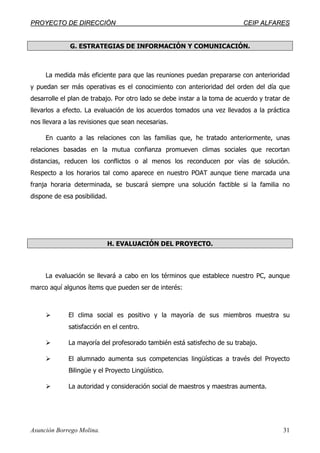 PPRROOYYEECCTTOO DDEE DDIIRREECCCCIIÓÓNN CCEEIIPP AALLFFAARREESS
Asunción Borrego Molina. 31
G. ESTRATEGIAS DE INFORMACIÓN Y COMUNICACIÓN.
La medida más eficiente para que las reuniones puedan prepararse con anterioridad
y puedan ser más operativas es el conocimiento con anterioridad del orden del día que
desarrolle el plan de trabajo. Por otro lado se debe instar a la toma de acuerdo y tratar de
llevarlos a efecto. La evaluación de los acuerdos tomados una vez llevados a la práctica
nos llevara a las revisiones que sean necesarias.
En cuanto a las relaciones con las familias que, he tratado anteriormente, unas
relaciones basadas en la mutua confianza promueven climas sociales que recortan
distancias, reducen los conflictos o al menos los reconducen por vías de solución.
Respecto a los horarios tal como aparece en nuestro POAT aunque tiene marcada una
franja horaria determinada, se buscará siempre una solución factible si la familia no
dispone de esa posibilidad.
H. EVALUACIÓN DEL PROYECTO.
La evaluación se llevará a cabo en los términos que establece nuestro PC, aunque
marco aquí algunos ítems que pueden ser de interés:
El clima social es positivo y la mayoría de sus miembros muestra su
satisfacción en el centro.
La mayoría del profesorado también está satisfecho de su trabajo.
El alumnado aumenta sus competencias lingüísticas a través del Proyecto
Bilingüe y el Proyecto Lingüístico.
La autoridad y consideración social de maestros y maestras aumenta.
 