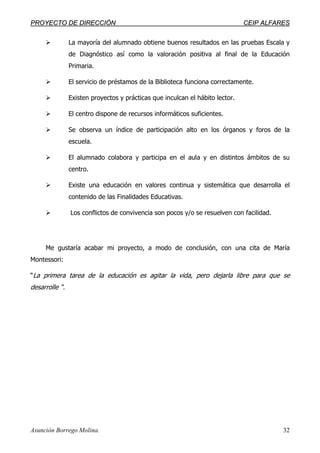 PPRROOYYEECCTTOO DDEE DDIIRREECCCCIIÓÓNN CCEEIIPP AALLFFAARREESS
Asunción Borrego Molina. 32
La mayoría del alumnado obtiene buenos resultados en las pruebas Escala y
de Diagnóstico así como la valoración positiva al final de la Educación
Primaria.
El servicio de préstamos de la Biblioteca funciona correctamente.
Existen proyectos y prácticas que inculcan el hábito lector.
El centro dispone de recursos informáticos suficientes.
Se observa un índice de participación alto en los órganos y foros de la
escuela.
El alumnado colabora y participa en el aula y en distintos ámbitos de su
centro.
Existe una educación en valores continua y sistemática que desarrolla el
contenido de las Finalidades Educativas.
Los conflictos de convivencia son pocos y/o se resuelven con facilidad.
Me gustaría acabar mi proyecto, a modo de conclusión, con una cita de María
Montessori:
“La primera tarea de la educación es agitar la vida, pero dejarla libre para que se
desarrolle “.
 