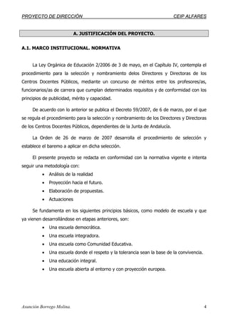 PPRROOYYEECCTTOO DDEE DDIIRREECCCCIIÓÓNN CCEEIIPP AALLFFAARREESS
Asunción Borrego Molina. 4
A. JUSTIFICACIÓN DEL PROYECTO.
A.1. MARCO INSTITUCIONAL. NORMATIVA
La Ley Orgánica de Educación 2/2006 de 3 de mayo, en el Capítulo IV, contempla el
procedimiento para la selección y nombramiento delos Directores y Directoras de los
Centros Docentes Públicos, mediante un concurso de méritos entre los profesores/as,
funcionarios/as de carrera que cumplan determinados requisitos y de conformidad con los
principios de publicidad, mérito y capacidad.
De acuerdo con lo anterior se publica el Decreto 59/2007, de 6 de marzo, por el que
se regula el procedimiento para la selección y nombramiento de los Directores y Directoras
de los Centros Docentes Públicos, dependientes de la Junta de Andalucía.
La Orden de 26 de marzo de 2007 desarrolla el procedimiento de selección y
establece el baremo a aplicar en dicha selección.
El presente proyecto se redacta en conformidad con la normativa vigente e intenta
seguir una metodología con:
• Análisis de la realidad
• Proyección hacia el futuro.
• Elaboración de propuestas.
• Actuaciones
Se fundamenta en los siguientes principios básicos, como modelo de escuela y que
ya vienen desarrollándose en etapas anteriores, son:
• Una escuela democrática.
• Una escuela integradora.
• Una escuela como Comunidad Educativa.
• Una escuela donde el respeto y la tolerancia sean la base de la convivencia.
• Una educación integral.
• Una escuela abierta al entorno y con proyección europea.
 