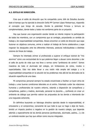 PPRROOYYEECCTTOO DDEE DDIIRREECCCCIIÓÓNN CCEEIIPP AALLFFAARREESS
Asunción Borrego Molina. 5
A.2. ESTILO DE DIRECCIÓN.
Creo que el estilo de dirección que he compartido como Jefe de Estudios durante
todo el tiempo que ha ejercido la dirección Doña Mª Carmen López Partearroyo, respondía
al concepto que tengo de escuela. Donde la polaridad firmeza y ternura se
complementaban, donde todos y todas nos sentíamos parte de un proyecto.
Hay que buscar una organización escolar donde se intente mejorar la participación
de todos los miembros, con un compromiso que se contagie, proyectando un sentido de
trabajo y de responsabilidad compartidos. Deseo encontrar un estilo de dirección que sepa
ilusionar en objetivos comunes, anime a realizar el trabajo de forma colaborativa y sepa
negociar los desajustes ante los diferentes intereses, posturas individualistas o distintas
visiones de líneas de trabajo.
Siempre he intentado animar al profesorado a superar el enfoque tutorial de “mis
alumnos” como una exclusividad de la que podemos llegar a abusar como docentes y dar
el salto de punto de vista que nos lleve a vernos como “profesores de centro”. Somos
maestros de todo el alumnado del colegio, sin limitaciones de ciclos, niveles o
especialidades. Esto nos debe llevar a una visión más amplia del colegio y a la
responsabilidad compartida en la solución de los problemas más allá de los derivados de la
situación específica de una clase.
Mi compromiso personal siempre ha estado encaminado a facilitar un buen clima de
trabajo y unas buenas condiciones laborales en el centro. Intentado cuidar las relaciones
humanas y profesionales de nuestro entorno, estando a disposición de compañeros y
compañeras, padres y madres, alumnado, personal no docente..., confiando en crear un
ambiente de diálogo que permita valorar las propuestas de los demás e intentando dar
una respuesta coherente.
En definitiva buscando un liderazgo directivo ejercido desde la responsabilidad, el
entusiasmo y el compromiso; consciente de que todo lo que se haga o deje de hacer,
tendrá un impacto positivo o negativo en la gestión de nuestro colegio, que depende
además y especialmente de las demás personas (profesorado, alumnado, padres,…) y de
un contexto escolar que hay que utilizar como recurso integrador.
 