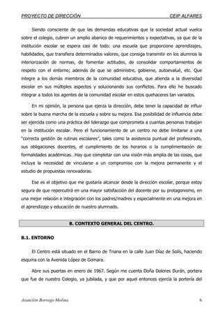 PPRROOYYEECCTTOO DDEE DDIIRREECCCCIIÓÓNN CCEEIIPP AALLFFAARREESS
Asunción Borrego Molina. 6
Siendo consciente de que las demandas educativas que la sociedad actual vuelca
sobre el colegio, cubren un amplio abanico de requerimientos y expectativas, ya que de la
institución escolar se espera casi de todo: una escuela que proporcione aprendizajes,
habilidades, que transfiera determinados valores, que consiga transmitir en los alumnos la
interiorización de normas, de fomentar actitudes, de consolidar comportamientos de
respeto con el entorno; además de que se administre, gobierne, autoevalué, etc. Que
integre a los demás miembros de la comunidad educativa, que atienda a la diversidad
escolar en sus múltiples aspectos y solucionando sus conflictos. Para ello he buscado
integrar a todos los agentes de la comunidad escolar en estos quehaceres tan variados.
En mi opinión, la persona que ejerza la dirección, debe tener la capacidad de influir
sobre la buena marcha de la escuela y sobre su mejora. Esa posibilidad de influencia debe
ser ejercida como una práctica del liderazgo que comprometa a cuantas personas trabajan
en la institución escolar. Pero el funcionamiento de un centro no debe limitarse a una
“correcta gestión de rutinas escolares”, tales como la asistencia puntual del profesorado,
sus obligaciones docentes, el cumplimiento de los horarios o la cumplimentación de
formalidades académicas…Hay que completar con una visión más amplia de las cosas, que
incluya la necesidad de vincularse a un compromiso con la mejora permanente y el
estudio de propuestas renovadoras.
Ese es el objetivo que me gustaría alcanzar desde la dirección escolar, porque estoy
segura de que repercutirá en una mayor satisfacción del docente por su protagonismo, en
una mejor relación e integración con los padres/madres y especialmente en una mejora en
el aprendizaje y educación de nuestro alumnado.
B. CONTEXTO GENERAL DEL CENTRO.
B.1. ENTORNO
El Centro está situado en el Barrio de Triana en la calle Juan Díaz de Solís, haciendo
esquina con la Avenida López de Gomara.
Abre sus puertas en enero de 1967. Según me cuenta Doña Dolores Durán, portera
que fue de nuestro Colegio, ya jubilada, y que por aquel entonces ejercía la portería del
 
