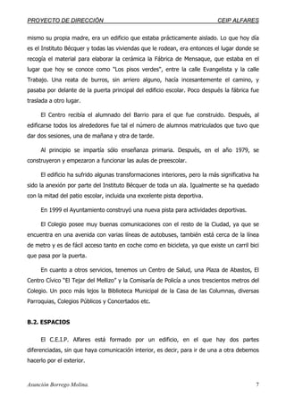 PPRROOYYEECCTTOO DDEE DDIIRREECCCCIIÓÓNN CCEEIIPP AALLFFAARREESS
Asunción Borrego Molina. 7
mismo su propia madre, era un edificio que estaba prácticamente aislado. Lo que hoy día
es el Instituto Bécquer y todas las viviendas que le rodean, era entonces el lugar donde se
recogía el material para elaborar la cerámica la Fábrica de Mensaque, que estaba en el
lugar que hoy se conoce como "Los pisos verdes", entre la calle Evangelista y la calle
Trabajo. Una reata de burros, sin arriero alguno, hacía incesantemente el camino, y
pasaba por delante de la puerta principal del edificio escolar. Poco después la fábrica fue
traslada a otro lugar.
El Centro recibía el alumnado del Barrio para el que fue construido. Después, al
edificarse todos los alrededores fue tal el número de alumnos matriculados que tuvo que
dar dos sesiones, una de mañana y otra de tarde.
Al principio se impartía sólo enseñanza primaria. Después, en el año 1979, se
construyeron y empezaron a funcionar las aulas de preescolar.
El edificio ha sufrido algunas transformaciones interiores, pero la más significativa ha
sido la anexión por parte del Instituto Bécquer de toda un ala. Igualmente se ha quedado
con la mitad del patio escolar, incluida una excelente pista deportiva.
En 1999 el Ayuntamiento construyó una nueva pista para actividades deportivas.
El Colegio posee muy buenas comunicaciones con el resto de la Ciudad, ya que se
encuentra en una avenida con varias líneas de autobuses, también está cerca de la línea
de metro y es de fácil acceso tanto en coche como en bicicleta, ya que existe un carril bici
que pasa por la puerta.
En cuanto a otros servicios, tenemos un Centro de Salud, una Plaza de Abastos, El
Centro Cívico “El Tejar del Mellizo” y la Comisaría de Policía a unos trescientos metros del
Colegio. Un poco más lejos la Biblioteca Municipal de la Casa de las Columnas, diversas
Parroquias, Colegios Públicos y Concertados etc.
B.2. ESPACIOS
El C.E.I.P. Alfares está formado por un edificio, en el que hay dos partes
diferenciadas, sin que haya comunicación interior, es decir, para ir de una a otra debemos
hacerlo por el exterior.
 
