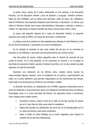 PPRROOYYEECCTTOO DDEE DDIIRREECCCCIIÓÓNN CCEEIIPP AALLFFAARREESS
Asunción Borrego Molina. 8
La parte mayor consta de 9 aulas, distribuidas en tres plantas: 6 de Educación
Primaria, una de Educación Infantil y otra de Audición y Lenguaje. También contiene:
Salón de Usos Múltiples, que se utiliza como gimnasio, salón de actos, etc.; Biblioteca;
Sala de Profesores; dos pequeños despachos para Dirección y Secretaría y un último, que
utiliza la Monitora Escolar para tareas administrativas, fotocopias y atención a padres y
madres. En cada planta se dispone también de aseos comunes para niños y niñas.
La parte más pequeña dispone de 2 aulas de Educación Infantil, un pequeño
despacho que utiliza la AMPA y los aseos del alumnado y profesorado.
La antigua casa de la portera ha sido adaptada para albergar el Aula Matinal, se hizo
de una forma provisional, y necesitaría una nueva remodelación.
Se ha ubicado el comedor en dos aulas unidas del ala que en su momento se
anexionó al I.E.S Bécquer y que tiene comunicación directa con nuestro Centro.
Hay dos patios de recreo, ambos pequeños para el número de alumnos de que
consta el Centro. En el más pequeño, se ha construido un arenero y en él juegan el
alumnado de educación infantil, cuando el tiempo lo permite, y en el otro, dotado de pista
deportiva, el resto de alumnado.
Haciendo una valoración de los últimos años, nuestro centro escolar ha
experimentado algunas mejoras, como la instalación de un porche y pavimentación del
suelo, en la parte delantera, que permite resguardarse de las inclemencias del tiempo,
sobre todo a los alumnos/as de infantil en sus entradas y salidas.
La dirección del Centro, en colaboración con el AMPA, seguimos reclamando ante la
Junta de Andalucía y el Ayuntamiento, tanto a la Delegación de Mantenimiento de Edificios
Municipales como a la Junta Municipal del Distrito, las siguientes obras e inversiones,
como mejoras para nuestro centro:
Aumentar la altura, hasta el nivel de la valla, de las dos puertas de acceso
por la C/ Juan Díaz de Solís, para evitar el vandalismo.
Mejora del trazado y/o señalización del carril bici en la entrada/salida por la
C/ López de Gomara, para evitar accidentes.
Dotar al Salón de Usos Múltiples de un bucle magnético para mejorar la
audición de los alumnos hipoacúsicos.
 
