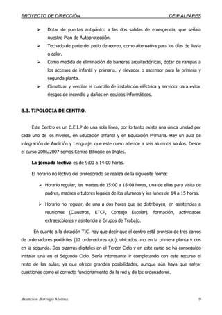 PPRROOYYEECCTTOO DDEE DDIIRREECCCCIIÓÓNN CCEEIIPP AALLFFAARREESS
Asunción Borrego Molina. 9
Dotar de puertas antipánico a las dos salidas de emergencia, que señala
nuestro Plan de Autoprotección.
Techado de parte del patio de recreo, como alternativa para los días de lluvia
o calor.
Como medida de eliminación de barreras arquitectónicas, dotar de rampas a
los accesos de infantil y primaria, y elevador o ascensor para la primera y
segunda planta.
Climatizar y ventilar el cuartillo de instalación eléctrica y servidor para evitar
riesgos de incendio y daños en equipos informáticos.
B.3. TIPOLOGÍA DE CENTRO.
Este Centro es un C.E.I.P de una sola línea, por lo tanto existe una única unidad por
cada uno de los niveles, en Educación Infantil y en Educación Primaria. Hay un aula de
integración de Audición y Lenguaje, que este curso atiende a seis alumnos sordos. Desde
el curso 2006/2007 somos Centro Bilingüe en Inglés.
La jornada lectiva es de 9:00 a 14:00 horas.
El horario no lectivo del profesorado se realiza de la siguiente forma:
Horario regular, los martes de 15:00 a 18:00 horas, una de ellas para visita de
padres, madres o tutores legales de los alumnos y los lunes de 14 a 15 horas.
Horario no regular, de una a dos horas que se distribuyen, en asistencias a
reuniones (Claustros, ETCP, Consejo Escolar), formación, actividades
extraescolares y asistencia a Grupos de Trabajo.
En cuanto a la dotación TIC, hay que decir que el centro está provisto de tres carros
de ordenadores portátiles (12 ordenadores c/u), ubicados uno en la primera planta y dos
en la segunda. Dos pizarras digitales en el Tercer Ciclo y en este curso se ha conseguido
instalar una en el Segundo Ciclo. Sería interesante ir completando con este recurso el
resto de las aulas, ya que ofrece grandes posibilidades, aunque aún haya que salvar
cuestiones como el correcto funcionamiento de la red y de los ordenadores.
 