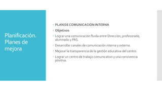 Planificación.
Planes de
mejora
 PLAN DECOMUNICACIÓNINTERNA
 Objetivos
 Lograr una comunicación fluida entre Dirección, profesorado,
alumnado y PAS.
 Desarrollar canales de comunicación interna y externa.
 Mejorar la transparencia de la gestión educativa del centro.
 Lograr un centro de trabajo comunicativo y una convivencia
positiva.
 