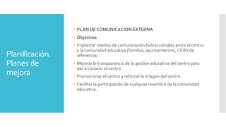 Planificación.
Planes de
mejora
 PLAN DECOMUNICACIÓNEXTERNA
 Objetivos
 Implantar medios de comunicación bidireccionales entre el centro
y la comunidad educativa (familias, ayuntamientos, CEIPs de
referencia)
 Mejorar la transparencia de la gestión educativa del centro para
dar a conocer el centro
 Promocionar el centro y reforzar la imagen del centro.
 Facilitar la participación de cualquier miembro de la comunidad
educativa.
 