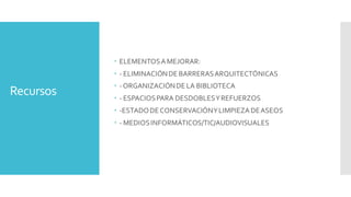 Recursos
 ELEMENTOSAMEJORAR:
 - ELIMINACIÓNDE BARRERASARQUITECTÓNICAS
 -ORGANIZACIÓNDE LA BIBLIOTECA
 - ESPACIOSPARA DESDOBLESYREFUERZOS
 -ESTADODE CONSERVACIÓNYLIMPIEZADEASEOS
 - MEDIOSINFORMÁTICOS/TIC/AUDIOVISUALES
 