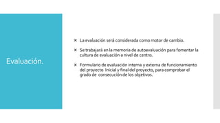 Evaluación.
 La evaluación será considerada como motor de cambio.
 Se trabajará en la memoria de autoevaluación para fomentar la
cultura de evaluación a nivel de centro.
 Formulario de evaluación interna y externa de funcionamiento
del proyecto Inicial y final del proyecto, para comprobar el
grado de consecución de los objetivos.
 