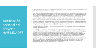 Justificación
personal del
proyecto.
HABILIDADES
 Lafunción directiva, requiere habilidades tanto personales como técnicas imprescindibles para
queesta labor sea realmente exitosa.
 Creo que mis habilidades personales son buenas, destacandoen habilidades comola escucha
activa, la empatíay la preocupación por las personas. Estas habilidades son esenciales no sólo
para un puesto de responsabilidad, sino para la vida diaria. En cuanto a la asertividad, es una
habilidad queaunque valoro personalmentecomo positiva, siemprees necesario seguir
practicando, teniendo en cuentalas diferentes situaciones quese dan en la vidadiaria de un
centro educativo; con los compañeros/as, familias, alumnado, incluso inspección educativa.
 El trabajo en equipo, aunquetambién la valoro comopositiva, reconozco que tiendoa asumir
responsabilidades que deben ser delegadas perfectamente valorando así realmente el trabajo
en equipoy la participación necesaria para trabajar en un centro.
 Destacoademás la claridad y concisión en la expresión. Megustaquetodoestémuy claro y
trabajar de formaconcisa.
 Las habilidades técnicas son aquellas que hay queir trabajando constantemente. Nuncase
sabe lo suficiente, ni se dominan las técnicas a la perfección. Aún así veo imprescindible, para
trabajar en un centro educativo, conocer su contexto. Dehecho es la primera tarea que
siempre meencomiendo cuando he cambiado de centro. Lamotivación para mi es esencial
también. De hecho, debe ser unacaracterística de un directivo para poder transmitira los
compañeros/as. Siempre hay que buscarestrategias que hagan quela motivación esté
presente para cualquier proyecto que secomience. Las ganas porhacer cosas nuevas, por
cambiar a mejor, porsentirnos útiles en nuestraprofesión. Para ello la comunicación es pieza
clave en un Director/a; la planificación, la negociación, muchas veces fuera del centro, la
coordinación, la gestión del tiempoy demás habilidades deber hacer que un centro se
impregne de participación, comunicación y consenso.
 