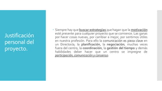 Justificación
personal del
proyecto.
 Siempre hay que buscar estrategias que hagan que la motivación
esté presente para cualquier proyecto que se comience. Las ganas
por hacer cosas nuevas, por cambiar a mejor, por sentirnos útiles
en nuestra profesión. Para ello la comunicación es pieza clave en
un Director/a; la planificación, la negociación, muchas veces
fuera del centro, la coordinación, la gestión del tiempo y demás
habilidades deber hacer que un centro se impregne de
participación, comunicacióny consenso.
 