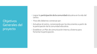 Objetivos
Generales del
proyecto
 Lograr la participación de la comunidad educativa en la vida del
centro.
 Para ello debemos comenzar por:
 Actualizar el centro, comenzando por los documentos a partir de
la participación de la comunidad educativa.
 Establecer un Plan de comunicación Interna y Externa para
fomentar la participación.
 