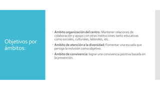 Objetivos por
ámbitos:
 Ámbitoorganizacióndel centro: Mantener relaciones de
colaboración y apoyo con otras instituciones tanto educativas
como sociales, culturales, laborales, etc.
 Ámbito de atencióna la diversidad: Fomentar una escuela que
persiga la inclusión como objetivo.
 Ámbitode convivencia: lograr una convivencia positiva basada en
la prevención.
 