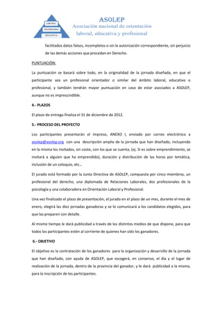 facilitados datos falsos, incompletos o sin la autorización correspondiente, sin perjuicio
        de las demás acciones que procedan en Derecho.

PUNTUACIÓN:

La puntuación se basará sobre todo, en la originalidad de la jornada diseñada, en que el
participante sea un profesional orientador o similar del ámbito laboral, educativo o
profesional, y también tendrán mayor puntuación en caso de estar asociados a ASOLEP,
aunque no es imprescindible.

4.- PLAZOS

El plazo de entrega finaliza el 31 de diciembre de 2012.

5.- PROCESO DEL PROYECTO

Los participantes presentarán el impreso, ANEXO I, enviado por correo electrónico a
asolep@asolep.org con una descripción amplia de la jornada que han diseñado, incluyendo
en la misma los invitados, sin coste, con los que se cuenta, (ej. Si es sobre emprendimiento, se
invitará a alguien que ha emprendido), duración y distribución de las horas por temática,
inclusión de un coloquio, etc…

El jurado está formado por la Junta Directiva de ASOLEP, compuesta por cinco miembros, un
profesional del derecho, una diplomada de Relaciones Laborales, dos profesionales de la
psicología y una colaboradora en Orientación Laboral y Profesional.

Una vez finalizado el plazo de presentación, el jurado en el plazo de un mes, durante el mes de
enero, elegirá las diez jornadas ganadoras y se lo comunicará a los candidatos elegidos, para
que las preparen con detalle.

Al mismo tiempo le dará publicidad a través de los distintos medios de que dispone, para que
todos los participantes estén al corriente de quienes han sido los ganadores.

6.- OBJETIVO

El objetivo es la contratación de los ganadores para la organización y desarrollo de la jornada
que han diseñado, con ayuda de ASOLEP, que escogerá, en consenso, el día y el lugar de
realización de la jornada, dentro de la provincia del ganador, y le dará publicidad a la misma,
para la inscripción de los participantes.
 