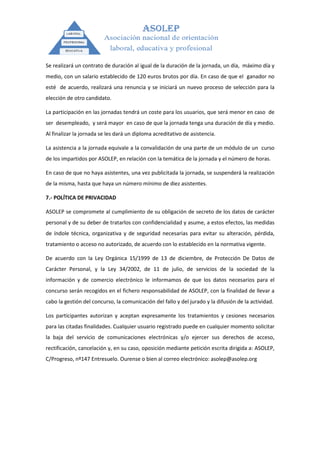 Se realizará un contrato de duración al igual de la duración de la jornada, un día, máximo día y
medio, con un salario establecido de 120 euros brutos por día. En caso de que el ganador no
esté de acuerdo, realizará una renuncia y se iniciará un nuevo proceso de selección para la
elección de otro candidato.

La participación en las jornadas tendrá un coste para los usuarios, que será menor en caso de
ser desempleado, y será mayor en caso de que la jornada tenga una duración de día y medio.
Al finalizar la jornada se les dará un diploma acreditativo de asistencia.

La asistencia a la jornada equivale a la convalidación de una parte de un módulo de un curso
de los impartidos por ASOLEP, en relación con la temática de la jornada y el número de horas.

En caso de que no haya asistentes, una vez publicitada la jornada, se suspenderá la realización
de la misma, hasta que haya un número mínimo de diez asistentes.

7.- POLÍTICA DE PRIVACIDAD

ASOLEP se compromete al cumplimiento de su obligación de secreto de los datos de carácter
personal y de su deber de tratarlos con confidencialidad y asume, a estos efectos, las medidas
de índole técnica, organizativa y de seguridad necesarias para evitar su alteración, pérdida,
tratamiento o acceso no autorizado, de acuerdo con lo establecido en la normativa vigente.

De acuerdo con la Ley Orgánica 15/1999 de 13 de diciembre, de Protección De Datos de
Carácter Personal, y la Ley 34/2002, de 11 de julio, de servicios de la sociedad de la
información y de comercio electrónico le informamos de que los datos necesarios para el
concurso serán recogidos en el fichero responsabilidad de ASOLEP, con la finalidad de llevar a
cabo la gestión del concurso, la comunicación del fallo y del jurado y la difusión de la actividad.

Los participantes autorizan y aceptan expresamente los tratamientos y cesiones necesarios
para las citadas finalidades. Cualquier usuario registrado puede en cualquier momento solicitar
la baja del servicio de comunicaciones electrónicas y/o ejercer sus derechos de acceso,
rectificación, cancelación y, en su caso, oposición mediante petición escrita dirigida a: ASOLEP,
C/Progreso, nº147 Entresuelo. Ourense o bien al correo electrónico: asolep@asolep.org
 