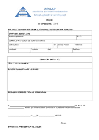ANEXO I

                                        Nº EXPEDIENTE:    / 2010


SOLICITUD DE PARTICIPACIÓN EN EL CONCURSO DE “CREAR UNA JORNADA”

DATOS DEL SOLICITANTE
Apellidos y Nombre:                                                                   N.I.F.:

DOMICILIO A EFECTOS DE NOTIFICACIONES:

Calle o plaza:                                            Nº:   Código Postal:     Teléfonos:

Localidad:                 Provincia:            Mail:                           Teléfono:




                                         DATOS DEL PROYECTO:

TÍTULO DE LA JORNADA:


DESCRIPCIÓN AMPLIA DE LA MISMA:




MEDIOS NECESARIOS PARA LA REALIZACIÓN:




D.______________________________________________________________________con N.I.F. nº
_________________, declara que todos los datos aportados en la presente solicitud son veraces.



________________________, a ____de _________________ de 2012.



                                                                    Firma

DIRIGIDA AL PRESIDENTE/A DE ASOLEP
 