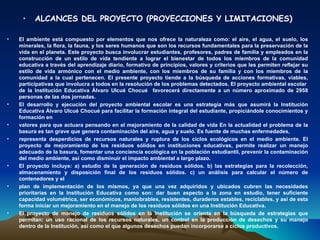 •    ALCANCES DEL PROYECTO (PROYECCIONES Y LIMITACIONES)

•   El ambiente está compuesto por elementos que nos ofrece la naturaleza como: el aire, el agua, el suelo, los
    minerales, la flora, la fauna, y los seres humanos que son los recursos fundamentales para la preservación de la
    vida en el planeta. Este proyecto busca involucrar estudiantes, profesores, padres de familia y empleados en la
    construcción de un estilo de vida tendiente a lograr el bienestar de todos los miembros de la comunidad
    educativa a través del aprendizaje diario, formativo de principios, valores y criterios que les permiten reflejar su
    estilo de vida armónico con el medio ambiente, con los miembros de su familia y con los miembros de la
    comunidad a la cual pertenecen. El presente proyecto tiende a la búsqueda de acciones formativas, viables,
    participativas que involucra a todos en la resolución de los problemas detectados. El proyecto ambiental escolar
    de la Institución Educativa Álvaro Ulcué Chocué favorecerá directamente a un número aproximado de 2958
    personas de las dos jornadas.
•   El desarrollo y ejecución del proyecto ambiental escolar es una estrategia más que asumirá la Institución
    Educativa Álvaro Ulcué Chocué para facilitar la formación integral del estudiante, propiciándole conocimientos y
    formación en
•   valores para que actuara pensando en el mejoramiento de la calidad de vida En la actualidad el problema de la
    basura es tan grave que genera contaminación del aire, agua y suelo. Es fuente de muchas enfermedades,
•   representa desperdicios de recursos naturales y ruptura de los ciclos ecológicos en el medio ambiente. El
    proyecto de mejoramiento de los residuos sólidos en instituciones educativas, permite realizar un manejo
    adecuado de la basura, fomentar una conciencia ecológica en la población estudiantil, prevenir la contaminación
    del medio ambiente, así como disminuir el impacto ambiental a largo plazo.
•   El proyecto incluye: a) estudio de la generación de residuos sólidos. b) las estrategias para la recolección,
    almacenamiento y disposición final de los residuos sólidos. c) un análisis para calcular el número de
    contenedores y el
•   plan de implementación de los mismos, ya que una vez adquiridos y ubicados cubren las necesidades
    prioritarias en la Institución Educativa como son: dar buen aspecto a la zona en estudio, tener suficiente
    capacidad volumétrica, ser económicos, maniobrables, resistentes, duraderos estables, reciclables, y así de esta
    forma iniciar un mejoramiento en el manejo de los residuos sólidos en una Institución Educativa.
•   El proyecto de manejo de residuos sólidos en la Institución se orienta en la búsqueda de estrategias que
    permitan: un uso racional de los recursos naturales, un control en la producción de desechos y su manejo
    dentro de la Institución, así como el que algunos desechos puedan incorporarse a ciclos productivos.
 