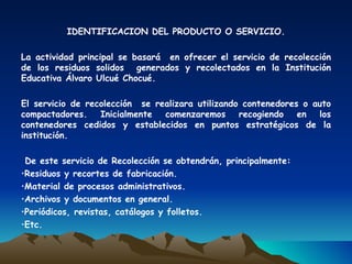 IDENTIFICACION DEL PRODUCTO O SERVICIO.

La actividad principal se basará en ofrecer el servicio de recolección
de los residuos solidos generados y recolectados en la Institución
Educativa Álvaro Ulcué Chocué.

El servicio de recolección se realizara utilizando contenedores o auto
compactadores.    Inicialmente  comenzaremos      recogiendo   en  los
contenedores cedidos y establecidos en puntos estratégicos de la
institución.

 De este servicio de Recolección se obtendrán, principalmente:
•Residuos y recortes de fabricación.
•Material de procesos administrativos.
•Archivos y documentos en general.
•Periódicos, revistas, catálogos y folletos.
•Etc.
 