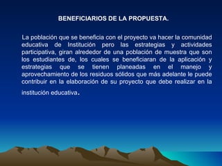 BENEFICIARIOS DE LA PROPUESTA.


La población que se beneficia con el proyecto va hacer la comunidad
educativa de Institución pero las estrategias y actividades
participativa, giran alrededor de una población de muestra que son
los estudiantes de, los cuales se beneficiaran de la aplicación y
estrategias que se tienen planeadas en el manejo y
aprovechamiento de los residuos sólidos que más adelante le puede
contribuir en la elaboración de su proyecto que debe realizar en la
institución educativa   .
 