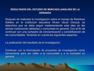 RESULTADOS DEL ESTUDIO DE MERCADO (ANÁLISIS DE LA
                       DEMANDA

Después de realizada la investigación sobre el manejo de Residuos
Solidos en la Institución educativa Álvaro Ulcué Chocué, se
determina que se debe seguir implementando esta idea en las
demás instituciones aledañas y comunidad en general. Con el fin de
continuar con una campaña de concientización y sensibilización de
las comunidades. Teniendo en cuenta los siguientes aspectos.

La publicación del resultado de la investigación.
 
Continuar con la formulación de proyectos de investigación como
herramienta para ser útiles a la comunidad y a la sociedad en
general
 