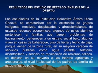 RESULTADOS DEL ESTUDIO DE MERCADO (ANÁLISIS DE LA
                      OFERTA)


Los estudiantes de la Institución Educativa Álvaro Ulcué
Chocué, se caracterizan por la existencia de grupos
indígenas, mestizos, desplazados y afrocolombianos, de
escasos recursos económicos, algunos de estos alumnos
pertenecen a familias que tienen problemas de
hacinamiento, pertenecen a un estrato social bajo, algunos
viven en casas de bahareque, piso de tierra y techo de paja,
porque vienen de la zona rural, en su mayoría carecen de
servicios públicos como agua potable, teléfono,
alcantarillado y servicio de recolección de residuos sólidos,
se dedican en su mayoría a las labores agrícolas y
artesanales, el nivel intelectual de los padres de familia de
estos niños es bajo.
 