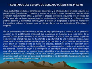 RESULTADOS DEL ESTUDIO DE MERCADO (ANÁLISIS DE PRECIO)

 Para evaluar los productos, aprendizajes adquiridos y la efectividad del proceso seguido, los
participantes (estudiantes, docentes y otros) se aplican formas evaluativas que permitan
optimizar, retroalimentar, afinar y edificar el proceso educativo, siguiendo los procesos del
PHVA, para ello se tiene presente que las realizaciones de las charlas y conferencias con
padres, docente y estudiantes contribuyeron a realizar un diagnostico a cerca del manejo de
los residuos sólidos y basuras que se vienen dando en las Instituciones Educativas y
hogares.

En las entrevistas y charlas con los padres, se logra percibir que la mayoría de las personas
conocen de la problemática ambiental que ocasionan las basuras, pero una parte de la
población participante desconoce los términos de residuos sólidos; esto se evidencia porque
son personas analfabetas que no han tenido la oportunidad de una formación escolar. Esta
situación fue importante determinarla porque le proporciono al grupo información pertinente
para dirigir las charlas donde se hablo de basuras, desechos, como se clasifican esos
desechos (degradables y no biodegradables) y que daños pueden ocasionar al ambiente y a
las personas cuando se dejan a la intemperie. La estrategia conllevó una salida de campo
con ellos para afianzar los conocimientos adquiridos y se determina que los padres de
familias alcanzaron los conceptos que se tiene previsto, porque demostraron en una práctica
determinar cual son eran los desechos degradables y no degradable, haciendo de esto un
proceso significativo (aprender haciendo).
 