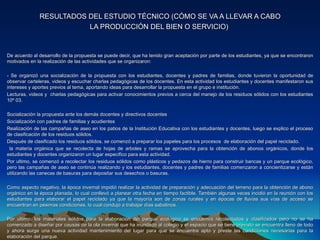 RESULTADOS DEL ESTUDIO TÉCNICO (CÓMO SE VA A LLEVAR A CABO
                         LA PRODUCCIÓN DEL BIEN O SERVICIO)


De acuerdo al desarrollo de la propuesta se puede decir, que ha tenido gran aceptación por parte de los estudiantes, ya que se encontraron
motivados en la realización de las actividades que se organizaron:

- Se organizó una socialización de la propuesta con los estudiantes, docentes y padres de familias, donde tuvieron la oportunidad de
observar carteleras, videos y escuchar charlas pedagógicas de los docentes. En esta actividad los estudiantes y docentes manifestaron sus
intereses y aportes previos al tema, aportando ideas para desarrollar la propuesta en el grupo e institución.
Lecturas, videos y charlas pedagógicas para activar conocimientos previos a cerca del manejo de los residuos sólidos con los estudiantes
10º 03.

Socialización la propuesta ante los demás docentes y directivos docentes
Socialización con padres de familias y acudientes
Realización de las campañas de aseo en los patios de la Institución Educativa con los estudiantes y docentes, luego se explico el proceso
de clasificación de los residuos sólidos.
Después de clasificado los residuos sólidos, se comenzó a preparar los papeles para los procesos de elaboración del papel reciclado.
 la materia orgánica que se recolecta de hojas de arboles y ramas se aprovecha para la obtención de abonos orgánicos, donde los
estudiantes y docentes organizaron un lugar especifico para esta actividad.
Por ultimo, se comenzó a recolectar los residuos sólidos como plásticos y pedazos de hierro para construir bancas y un parque ecológico,
pero las campañas de aseo se continúa realizando y los estudiantes, docentes y padres de familias comenzaron a concientizarse y están
utilizando las canecas de basuras para depositar sus desechos o basuras.

Como aspecto negativo, la época invernal impidió realizar la actividad de preparación y adecuación del terreno para la obtención de abono
orgánico en la época planada, lo cual conllevó a planear otra fecha en tiempo factible. También algunas veces incidió en la reunión con los
estudiantes para elaborar el papel reciclado ya que la mayoría son de zonas rurales y en épocas de lluvias sus vías de acceso se
encuentran en pésimas condiciones, lo cual condujo a trabajar días sabatinos.

Por ultimo, los materiales sólidos para la elaboración del parque ecológico se encuentra recolectados y clasificados pero no se ha
comenzado a diseñar por causas de la ola invernal que ha inundado al colegio y el espacio que se tiene previsto se encuentra lleno de lodo
y ahora surge una nueva actividad mantenimiento del lugar para que se encuentre apto y preste las condiciones necesarias para la
elaboración del parque.
 