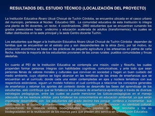 RESULTADOS DEL ESTUDIO TÉCNICO (LOCALIZACIÓN DEL PROYECTO)

La Institución Educativa Álvaro Ulcué Chocué de Tuchín Córdoba, se encuentra ubicada en el casco urbano
del municipio, pertenece al Núcleo Educativo 069. La comunidad educativa de esta Institución lo integra
una planta de 94 docentes, un rector, 4 coordinadores, 2860 estudiantes que se encuentran cursando los
grados preescolares hasta undécimo y educación acelerada de adultos (transformemos), los cuales se
hallan distribuidos en la sede principal y la sede Centro docente Tuchín.

Los estudiantes que llegan a la Institución Educativa Álvaro Ulcué Chocué de Tuchín Córdoba dependen de
familias que se encuentran en el estrato uno y son descendientes de la etnia Zenú, por tal motivo, su
producción económica se basa en las prácticas de pequeña agricultura y las artesanías en palma de caña
flecha. Además la mayoría de los estudiantes provienen de las zonas rurales: pueblos comunidades y fincas
aledañas.

En cuanto al PEI de la Institución Educativa se contempla una misión, visión y filosofía, las cuales
propenden formar personas íntegras con habilidades cognitivas, comunicativas, y ante todo que sean
personas llenas de valores morales y culturales que convivan en sociedad y hagan un buen cuidado del
medio ambiente, cuyo objetivo se logra alcanzar en las temáticas de las áreas de enseñanzas que se
encuentran en el currículo, donde cada una están contempladas en ejes y núcleos temáticos con sus
respectivos estándares, siguen un modelo holístico el cual contribuye a relacionar los conceptos generales
de enseñanza y retomar los aportes del contexto donde se desarrolla las fases del aprendizaje de los
estudiantes, esto contribuye que se fortalezca los procesos de enseñanza-aprendizaje a través de diversas
estrategias pedagógicas, entre las cuales se puede mencionar las lúdicas-pedagógicas en el manejo
adecuado de los residuos sólidos para fortalecer los conocimientos en educación ambiental, ya que serán
importante desarrollarla con los estudiantes del grado decimo tres porque conlleva a incrementar sus
habilidades en el cuidado y mantenimiento del medio ambiente, sin desconocer su identidad cultural,
aprovechando los residuos sólidos biodegradables como papeles en papel reciclable y los no
biodegradables en la reutilización de los mismos para que presten otro servicio en la Institución Educativa.
 