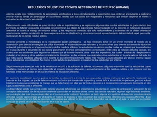 RESULTADOS DEL ESTUDIO TÉCNICO (NECESIDADES DE RECURSO HUMANO)

Además existe poco fortalecimiento de aprendizajes significativos a través de laboratorios y experimentos que conllevan al estudiante a explorar e
innovar nuevas formas de aprendizaje en su contexto, debido que sus clases son magistrales y monótonas que inhiben despertar el interés y
curiosidad en la población estudiantil.

Determinando estas dificultades se quiso introducir más en la problemática y se registraron algunos datos con los estudiantes del grado decimo tres
por medio de talleres y pequeñas encuestas para determinar que clases de experiencias habían realizado con su docente en materia de educación
ambiental en cuanto al manejo de residuos sólidos y las respuestas obtenidas: que solo realizan talleres y exámenes de las clases orientadas
anteriormente, realizan recolección de basuras pocos aplican su clasificación y otros reconocen el aprovechamiento del reciclado dl papel, pero no la
reutilización de los demás residuo sólidos.

Teniendo presente la metodología de la investigación acción participativa, se hizo necesario tomar en un primer momento el modelo de la
observación para detectar estrategias que utiliza el docente en el área de ciencias naturales y las otras afines para orientar sus temas de educación
ambiental, principalmente en el aprovechamiento de los residuos sólidos a los estudiantes de decimo, con las cuales se observó que los estudiantes
en el aula durante el desarrollo de las clases presentaron diversos comportamientos conductuales, entre ellos se notaron actitudes pasivas, los
cuales eran los estudiantes que seguían las ordenes que el docente impartía, otros eran los imperativos, los cuales trataban de desplazarse o
molestar a los demás y otros estaban completamente distraídos en las acciones que realizaban otros estudiantes en la parte externa del aula. Lo
que indica que la estrategia utilizada por el docente en ese determinado tema le faltaba más recursos y ayuda didáctica, por el poco interés y gusto
de los estudiantes en su totalidad. Así mismo se notó la falta de participación e inquietud de los estudiantes por el tema.

Seguidamente para conocer más de la temática se recurrió a la aplicación de talleres, encuestas y algunas entrevistas con los estudiantes cuyos
resultados marcaron el camino para desarrollar el proyecto manejo adecuado y aprovechamiento de los residuos sólidos y así cooperar con las
falencias antes mencionadas en el aula en materia de educación ambiental.

En cuanto la socialización con los padres de familias se determinó a través de sus respuestas emitidas oralmente que aplican la recolección de
basuras en los hogares, ya que la determinan como un factor que causa mala impresión y causa daño a la salud de las personas, pero no aplican
totalmente todas esas estrategias de manejo que se debe hacer con ellas; por tal motivo recurren a la incineración o arrojamiento libremente en otro
lugar, ocasionando daño al ambiente.
se desarrollaran debido que se ha podido detectar algunas deficiencias que presentan los estudiantes en cuanto la participación y aplicación de los
conceptos relacionados con la educación ambiental que se dan en las áreas afines como: las ciencias naturales, régimen legal del medio ambiente,
agro ecología y las otras que se desarrollan en el currículo de la Institución Educativa, es decir, algunos son apáticos al desarrollar una determinada
actividad cuando es presentada por el docente en materia de ecología y otros no aplican los conocimientos obtenidos en espacios diferentes . Esto
se debe posiblemente a la falta de recursos y estrategias que utilizan los docentes para desarrollar sus clases en el aula, a pesar que su modelo
curricular se presta para hacer innovaciones en el aula de clases.
 